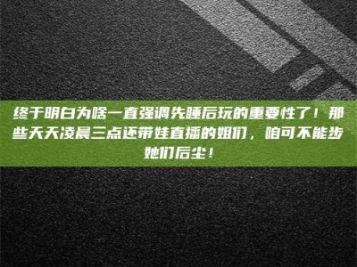 伊川终于明白为啥一直强调先睡后玩的重要性了！那些天天凌晨三点还带娃直播的姐们，咱可不能步她们后尘！